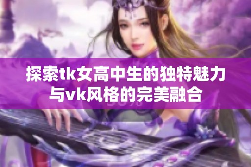 探索tk女高中生的獨(dú)特魅力與vk風(fēng)格的完美融合
