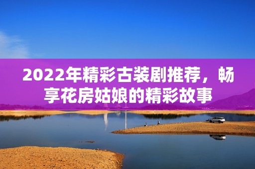 2022年精彩古裝劇推薦，暢享花房姑娘的精彩故事