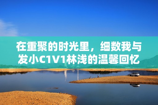 在重聚的時光里，細數(shù)我與發(fā)小C1V1林淺的溫馨回憶