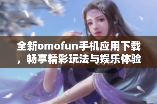 全新omofun手機應(yīng)用下載，暢享精彩玩法與娛樂體驗