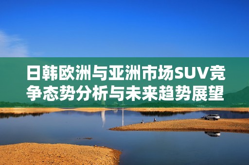 日韓歐洲與亞洲市場(chǎng)SUV競(jìng)爭(zhēng)態(tài)勢(shì)分析與未來(lái)趨勢(shì)展望