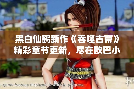 黑白仙鶴新作《吞噬古帝》精彩章節(jié)更新，盡在歐巴小說網(wǎng)！