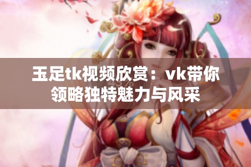 玉足tk視頻欣賞：vk帶你領(lǐng)略獨(dú)特魅力與風(fēng)采