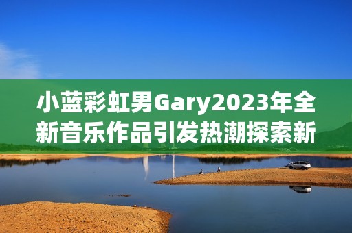 小藍彩虹男Gary2023年全新音樂作品引發(fā)熱潮探索新風格
