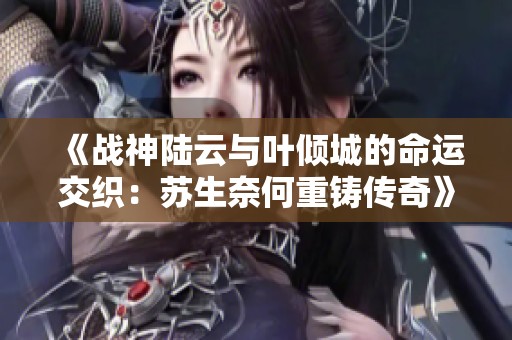 《戰(zhàn)神陸云與葉傾城的命運(yùn)交織：蘇生奈何重鑄傳奇》