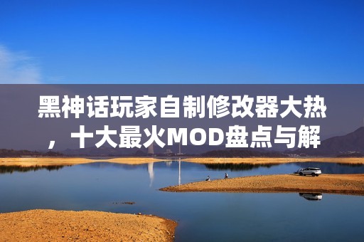 黑神話玩家自制修改器大熱，十大最火MOD盤點(diǎn)與解析