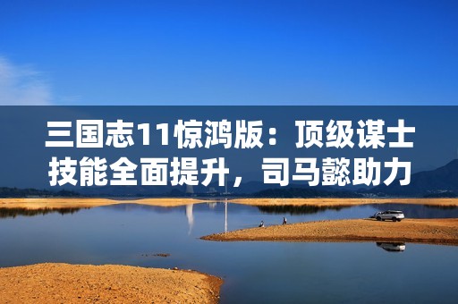 三國(guó)志11驚鴻版：頂級(jí)謀士技能全面提升，司馬懿助力主公化解危機(jī)