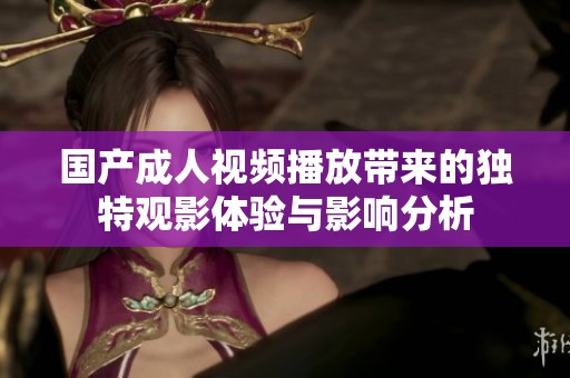 國(guó)產(chǎn)成人視頻播放帶來(lái)的獨(dú)特觀影體驗(yàn)與影響分析