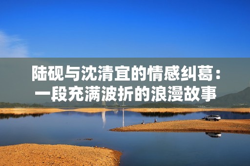 陸硯與沈清宜的情感糾葛：一段充滿波折的浪漫故事