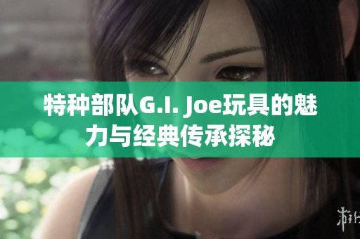 特種部隊G.I. Joe玩具的魅力與經(jīng)典傳承探秘