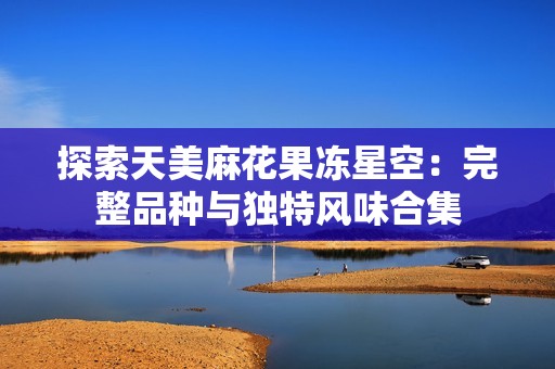 探索天美麻花果凍星空:完整品種與獨(dú)特風(fēng)味合集 探索天美麻花果凍星空:完整品種與獨(dú)特風(fēng)味合集