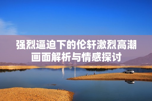 強(qiáng)烈逼迫下的倫軒激烈高潮畫面解析與情感探討