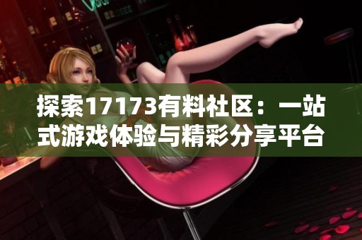 探索17173有料社區(qū)：一站式游戲體驗(yàn)與精彩分享平臺(tái)