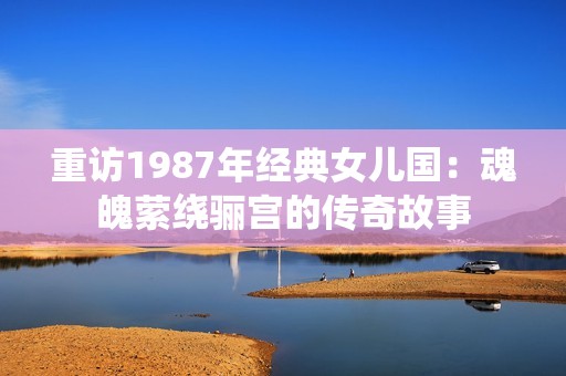 重訪1987年經典女兒國：魂魄縈繞驪宮的傳奇故事