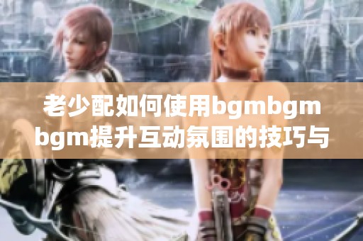 老少配如何使用bgmbgmbgm提升互動(dòng)氛圍的技巧與方法