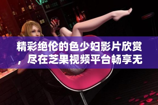 精彩絕倫的色少婦影片欣賞，盡在芝果視頻平臺(tái)暢享無(wú)極限