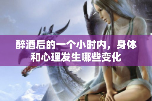醉酒后的一個小時內(nèi)，身體和心理發(fā)生哪些變化