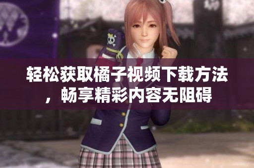 輕松獲取橘子視頻下載方法，暢享精彩內(nèi)容無阻礙