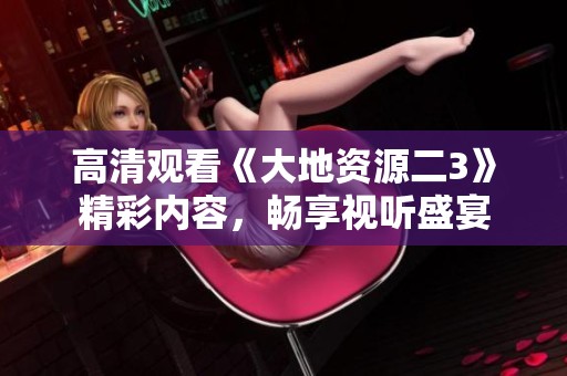 高清觀看《大地資源二3》精彩內(nèi)容，暢享視聽盛宴