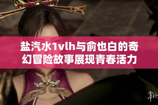 鹽汽水1vlh與俞也白的奇幻冒險(xiǎn)故事展現(xiàn)青春活力