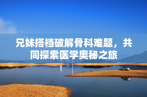 兄妹搭檔破解骨科難題，共同探索醫(yī)學(xué)奧秘之旅
