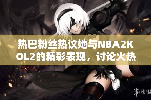 熱巴粉絲熱議她與NBA2KOL2的精彩表現(xiàn)，討論火熱不斷