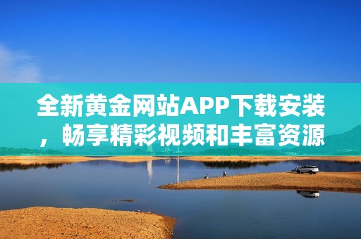 全新黃金網(wǎng)站APP下載安裝，暢享精彩視頻和豐富資源