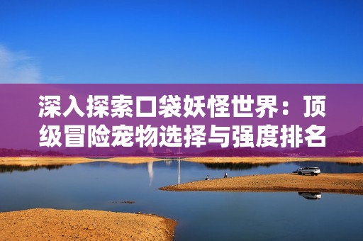 深入探索口袋妖怪世界：頂級(jí)冒險(xiǎn)寵物選擇與強(qiáng)度排名解析