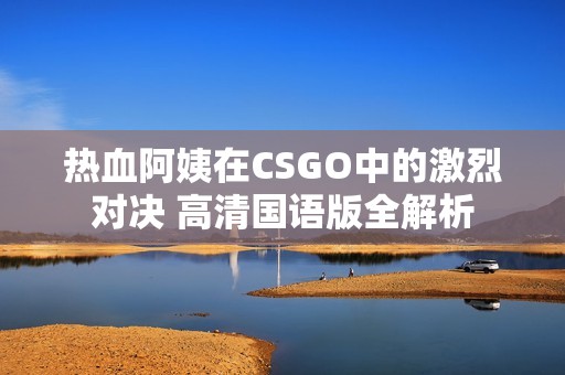 熱血阿姨在CSGO中的激烈對(duì)決 高清國語版全解析