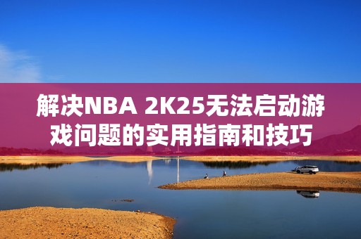 解決NBA 2K25無法啟動游戲問題的實(shí)用指南和技巧