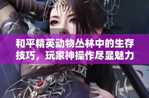 和平精英動(dòng)物叢林中的生存技巧，玩家神操作盡顯魅力！