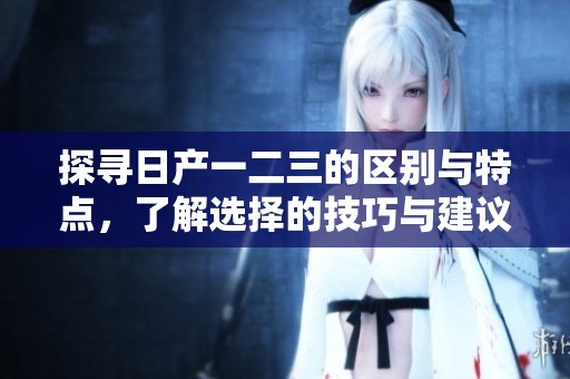 探尋日產(chǎn)一二三的區(qū)別與特點(diǎn)，了解選擇的技巧與建議