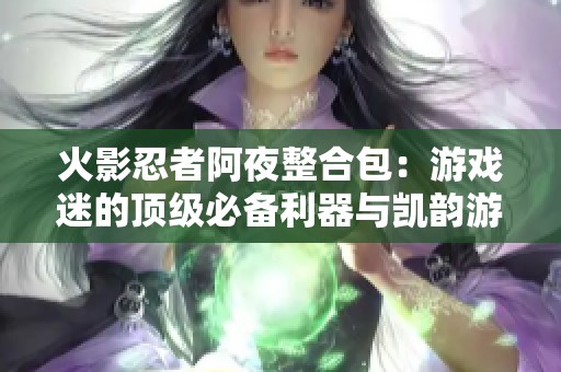 火影忍者阿夜整合包：游戲迷的頂級必備利器與凱韻游戲相結(jié)合