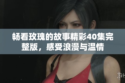 暢看玫瑰的故事精彩40集完整版，感受浪漫與溫情