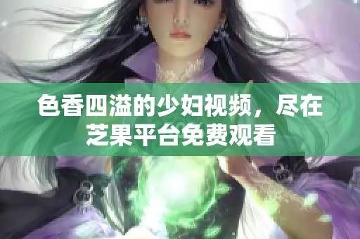 色香四溢的少婦視頻，盡在芝果平臺免費(fèi)觀看