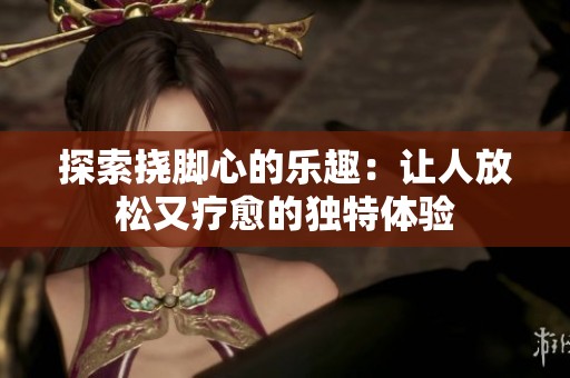 探索撓腳心的樂趣：讓人放松又療愈的獨特體驗