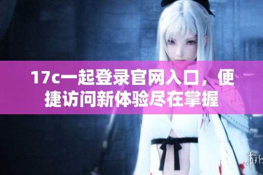 17c一起登錄官網(wǎng)入口，便捷訪問(wèn)新體驗(yàn)盡在掌握