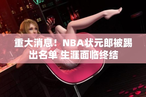 重大消息！NBA狀元郎被踢出名單 生涯面臨終結(jié)