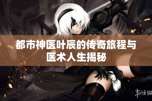 都市神醫(yī)葉辰的傳奇旅程與醫(yī)術(shù)人生揭秘