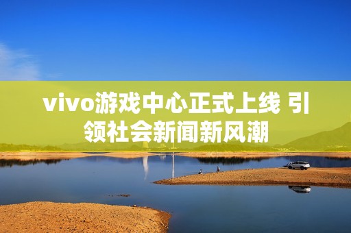 vivo游戲中心正式上線 引領社會新聞新風潮