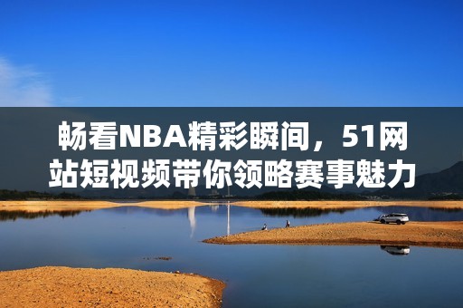 暢看NBA精彩瞬間，51網(wǎng)站短視頻帶你領(lǐng)略賽事魅力！