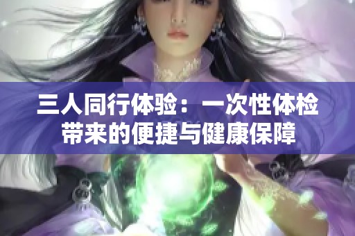 三人同行體驗(yàn)：一次性體檢帶來的便捷與健康保障
