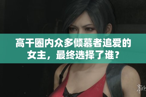 高干圈內(nèi)眾多傾慕者追愛的女主，最終選擇了誰？