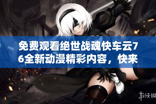免費(fèi)觀看絕世戰(zhàn)魂快車(chē)云76全新動(dòng)漫精彩內(nèi)容，快來(lái)體驗(yàn)吧！