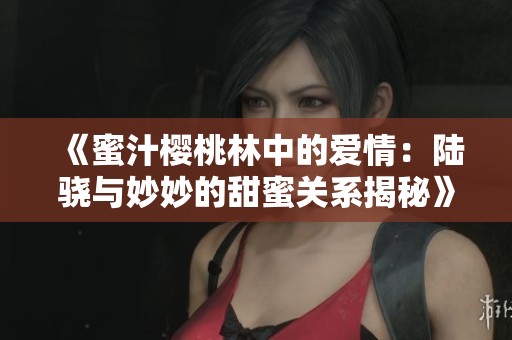 《蜜汁櫻桃林中的愛情：陸驍與妙妙的甜蜜關(guān)系揭秘》