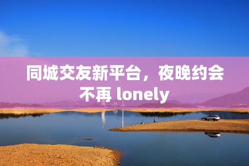 同城交友新平臺，夜晚約會不再 lonely