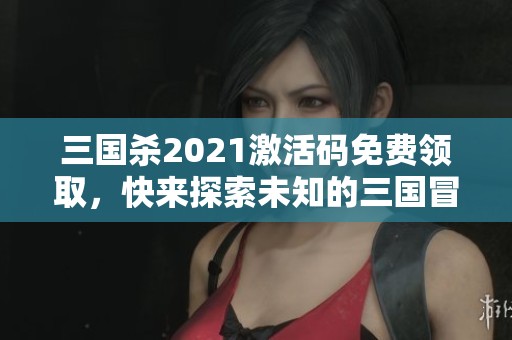 三國殺2021激活碼免費(fèi)領(lǐng)取，快來探索未知的三國冒險世界！
