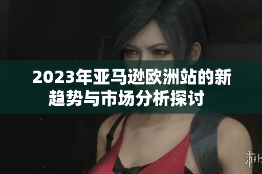 2023年亞馬遜歐洲站的新趨勢(shì)與市場(chǎng)分析探討  