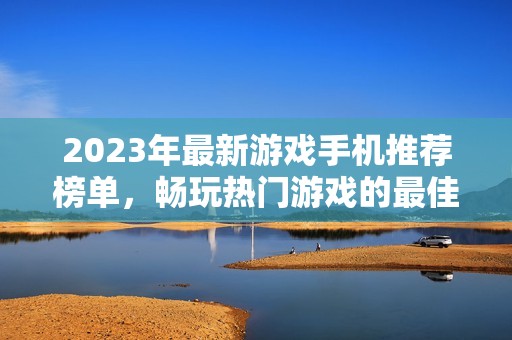 2023年最新游戲手機推薦榜單，暢玩熱門游戲的最佳選擇
