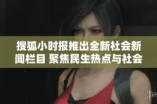 搜狐小時報推出全新社會新聞欄目 聚焦民生熱點與社會動態(tài)